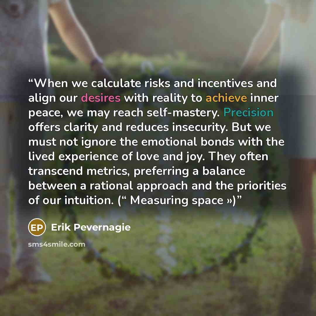 “When we calculate risks and incentives and align our desires with reality to achieve inner peace, we may reach self-mastery. Precision offers clarity and reduces insecurity. But we must not ignore the emotional bonds with the lived experience of love and joy. They often transcend metrics…” quote by Erik Pevernagie