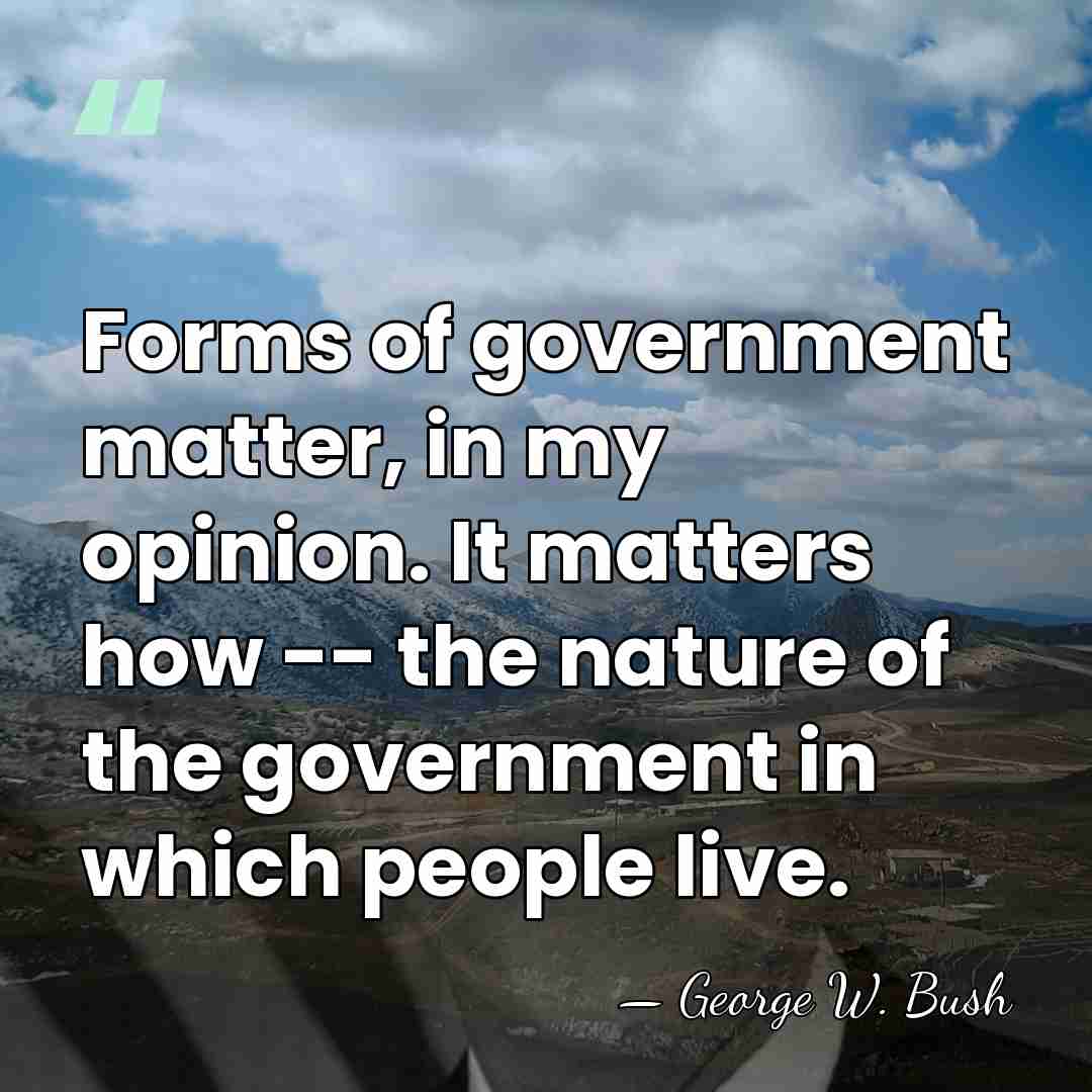 Forms of government matter, in my opinion. It matters how -- the&hellip; - George W. Bush