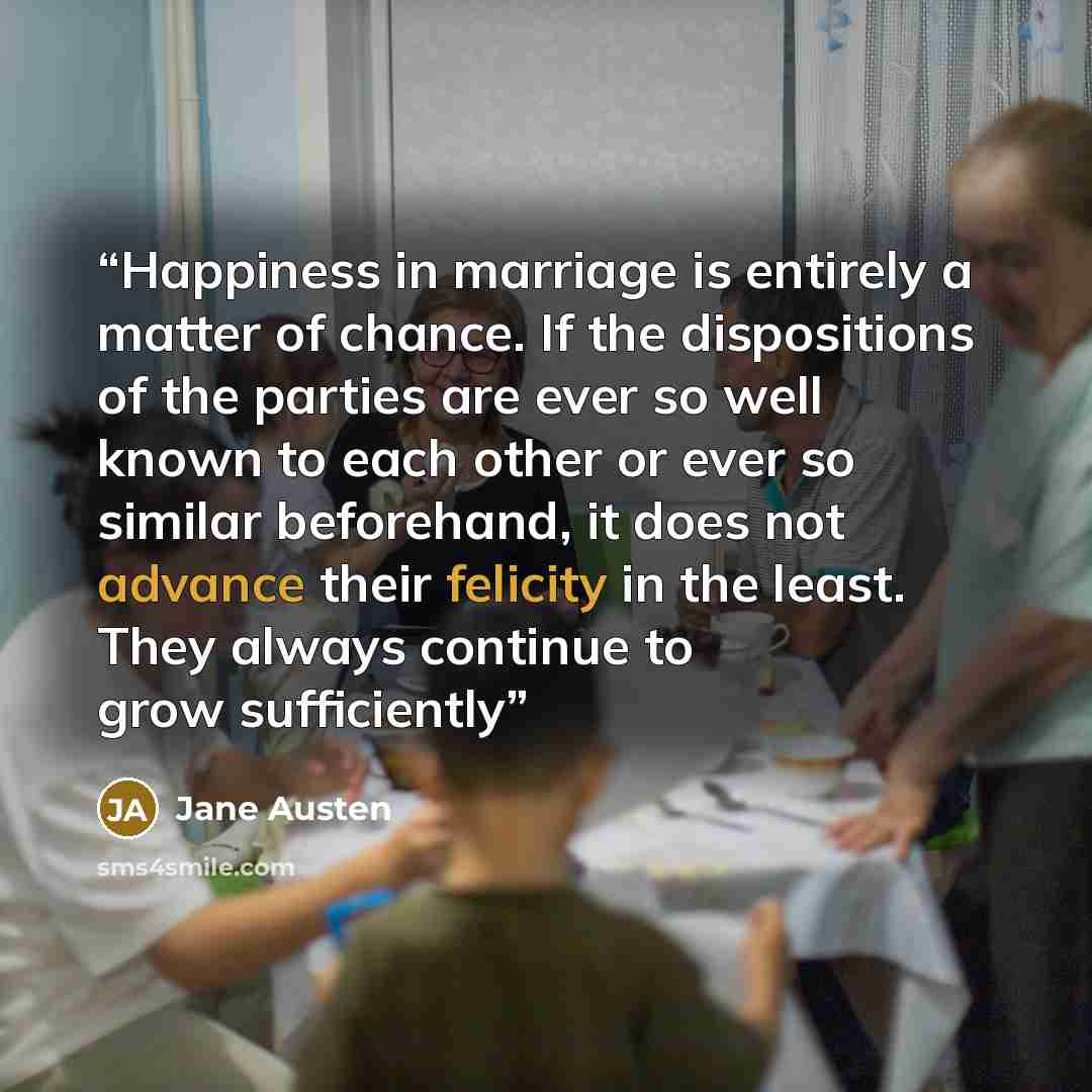 “Happiness in marriage is entirely a matter of chance. If the dispositions of the parties are ever so well known to each other or ever so similar beforehand, it does not advance their felicity in the least. They always continue to grow sufficiently” quote by Jane Austen