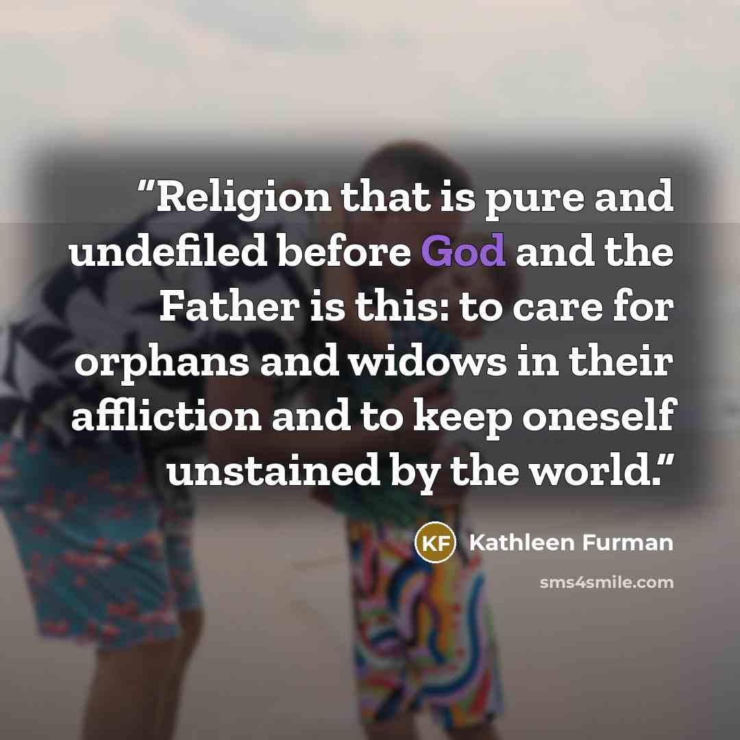 “Religion that is pure and undefiled before God and the Father is this: to care for orphans and widows in their affliction and to keep oneself unstained by the world.” quote by Kathleen Furman