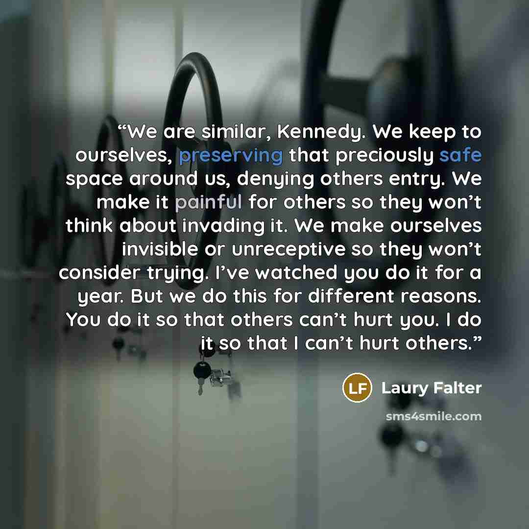 “We are similar, Kennedy. We keep to ourselves, preserving that preciously safe space around us, denying others entry. We make it painful for others so they won’t think about invading it. We make ourselves invisible or unreceptive so they won’t consider trying. I’ve watched you do it for a year…” quote by Laury Falter