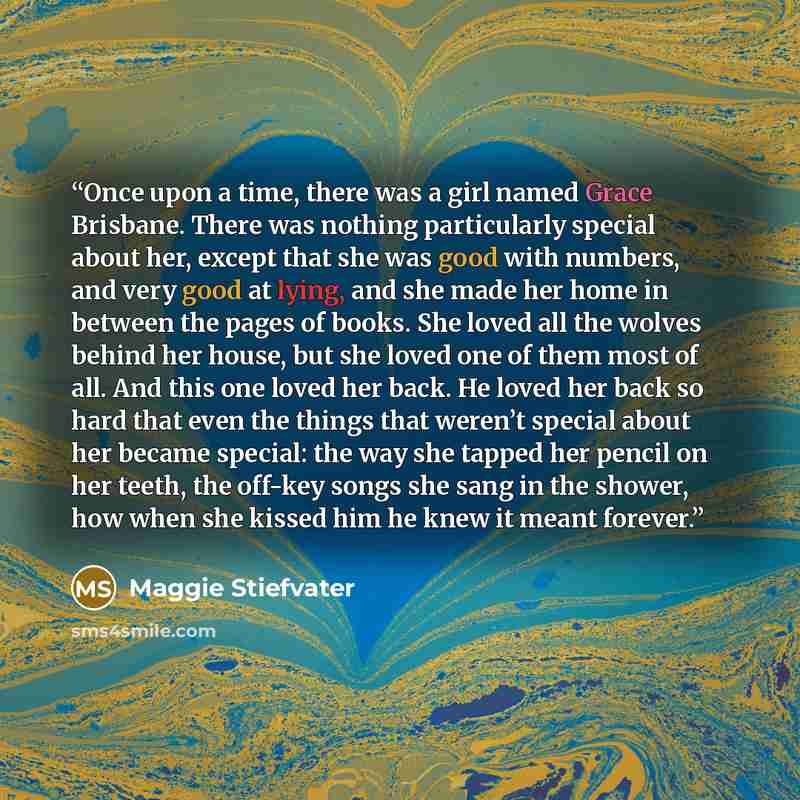 “Once upon a time, there was a girl named Grace Brisbane. There was nothing particularly special about her, except that she was good with numbers, and very good at lying, and she made her home in between the pages of books. She loved all the wolves behind her house, but she loved one of them most…” quote by Maggie Stiefvater