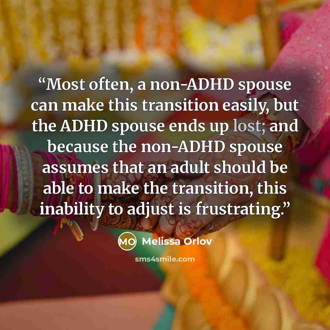 “Most often, a non-ADHD spouse can make this transition easily, but the ADHD spouse ends up lost; and because the non-ADHD spouse assumes that an adult should be able to make the transition, this inability to adjust is frustrating.” quote by Melissa Orlov