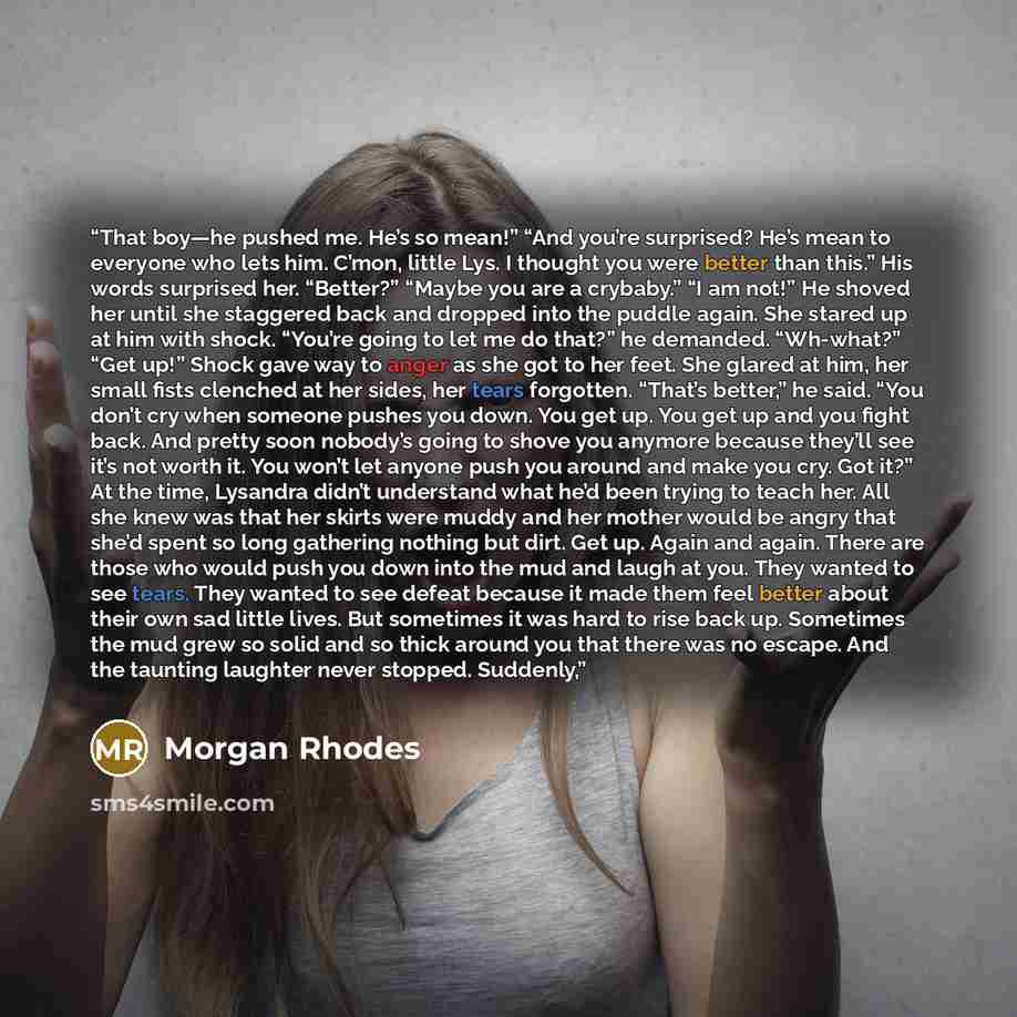 “That boy—he pushed me. He’s so mean!” “And you’re surprised? He’s mean to everyone who lets him. C’mon, little Lys. I thought you were better than this.” His words surprised her. “Better?” “Maybe you are a crybaby.” “I am not!” He shoved her until she staggered back and dropped into the puddle…” quote by Morgan Rhodes