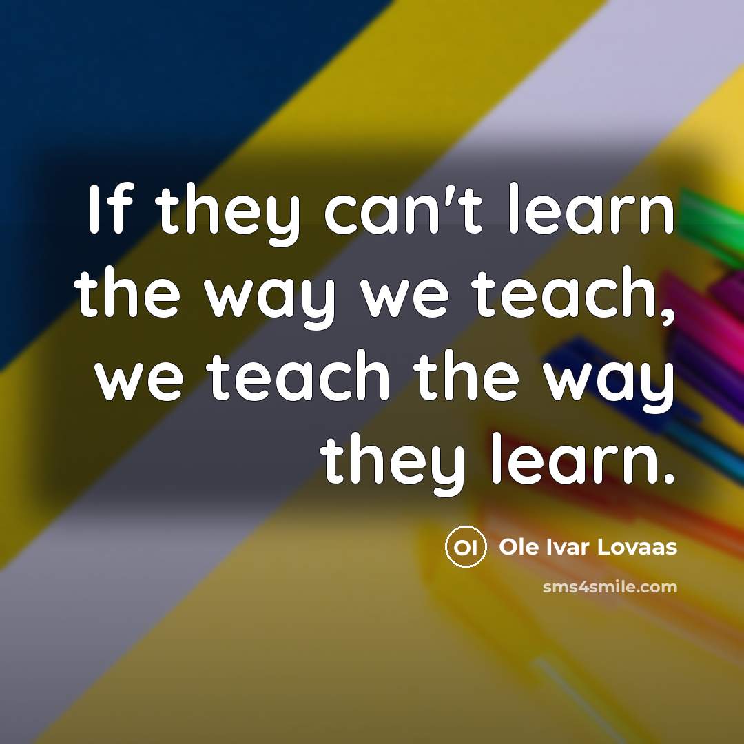 “If they can't learn the way we teach, we teach the way they learn.” quote by Ole Ivar Lovaas