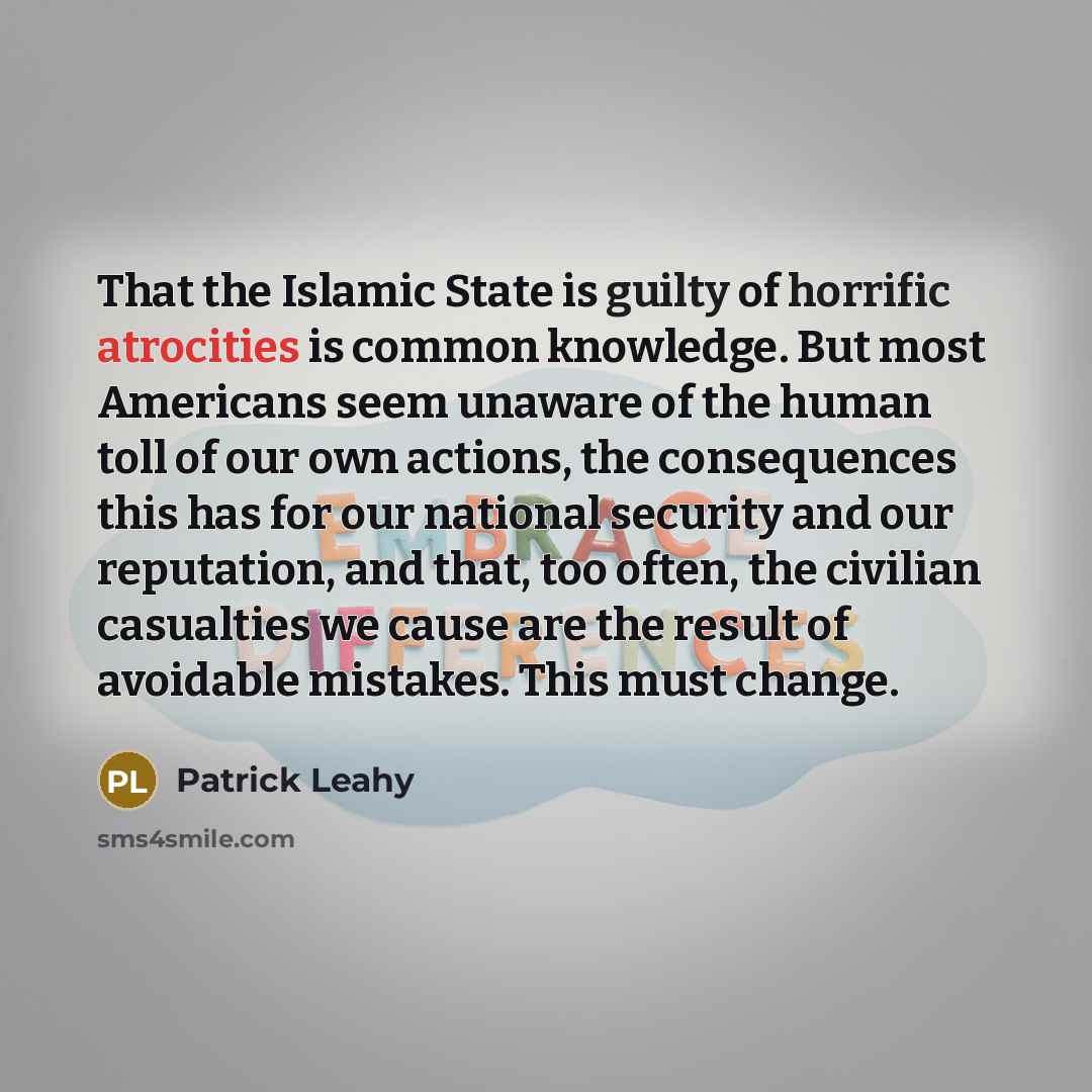 “That the Islamic State is guilty of horrific atrocities is common knowledge. But most Americans seem unaware of the human toll of our own actions, the consequences this has for our national security and our reputation, and that, too often, the civilian casualties we cause are the result of…” quote by Patrick Leahy
