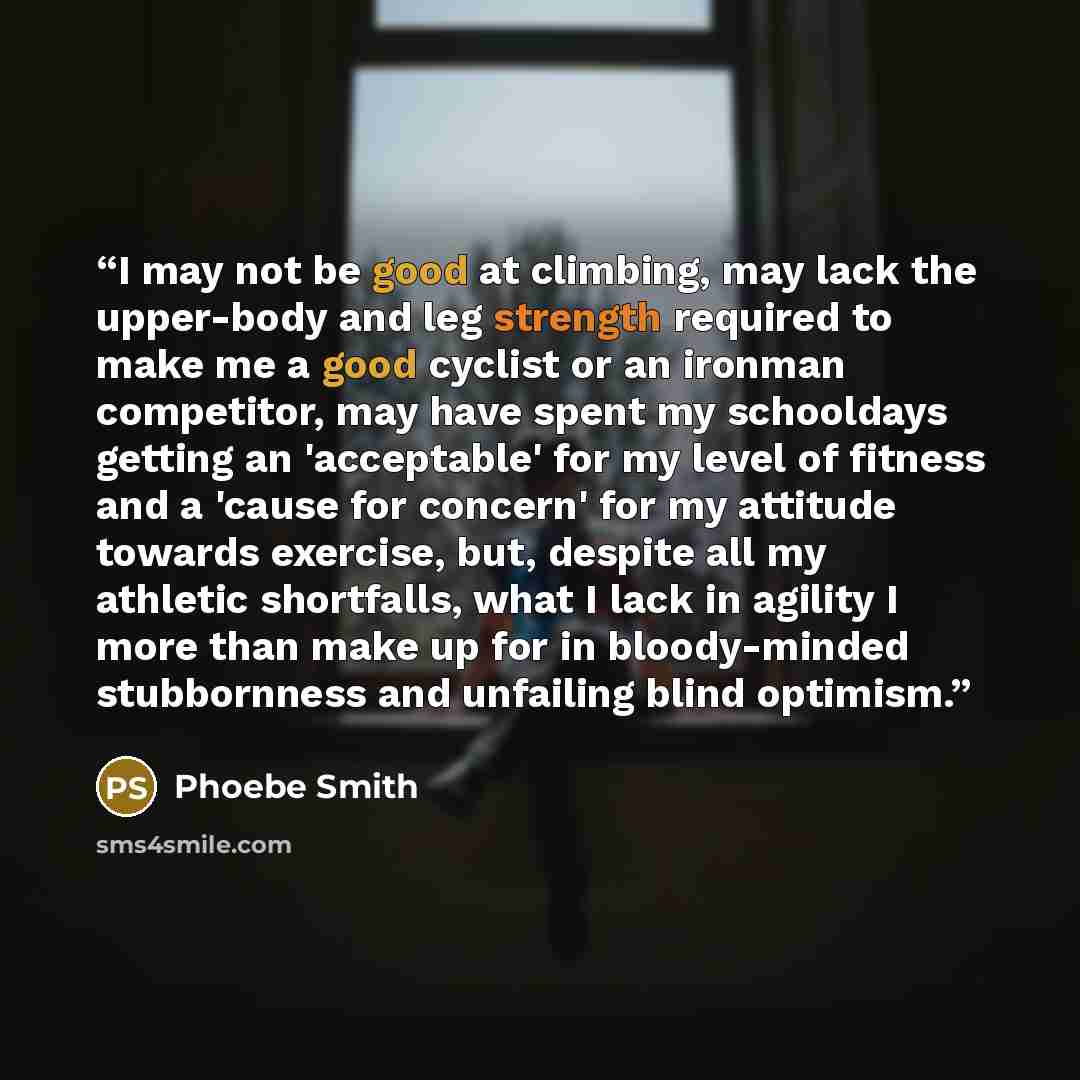 “I may not be good at climbing, may lack the upper-body and leg strength required to make me a good cyclist or an ironman competitor, may have spent my schooldays getting an 'acceptable' for my level of fitness and a 'cause for concern' for my attitude towards exercise, but, despite all my athletic…” quote by Phoebe Smith