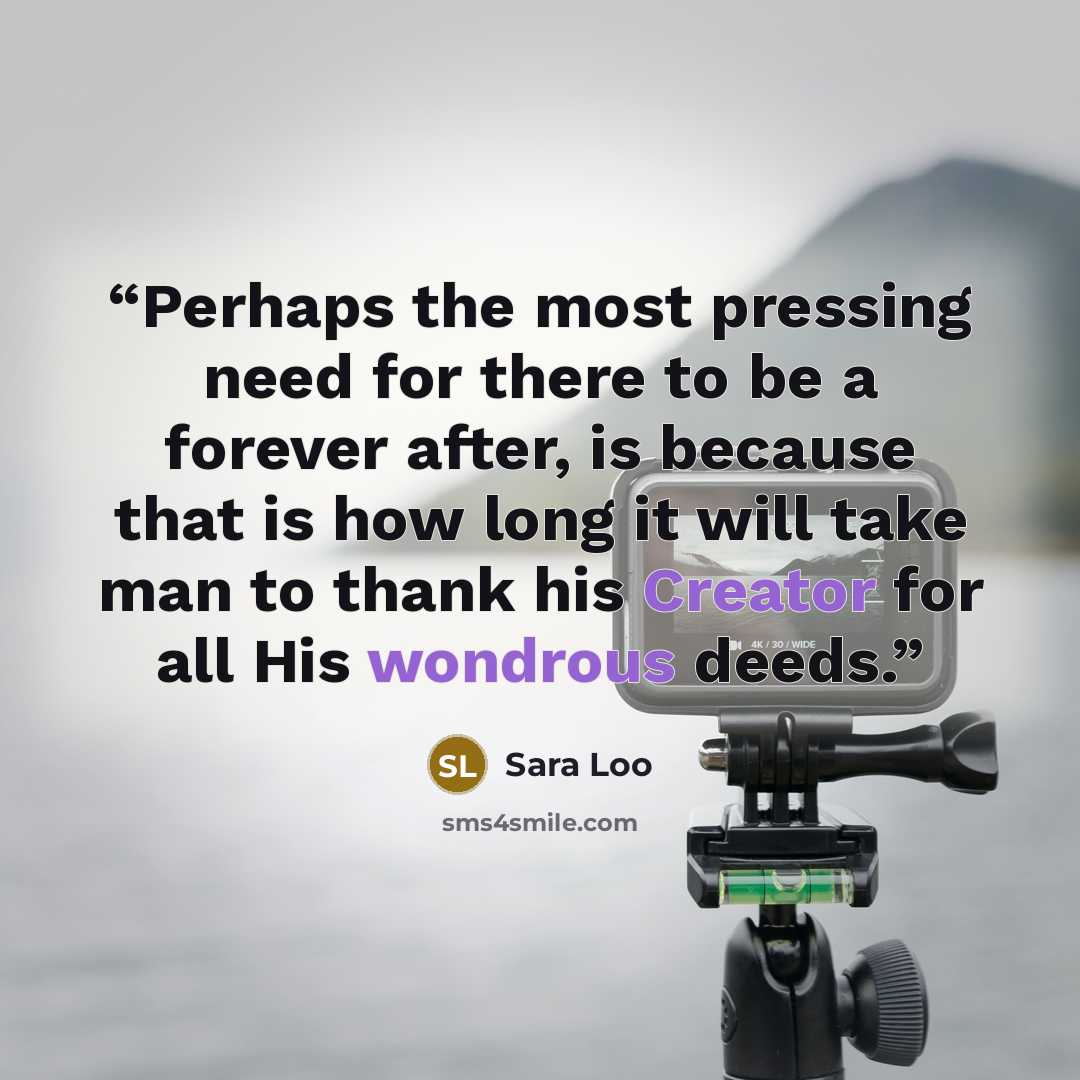 “Perhaps the most pressing need for there to be a forever after, is because that is how long it will take man to thank his Creator for all His wondrous deeds.” quote by Sara Loo