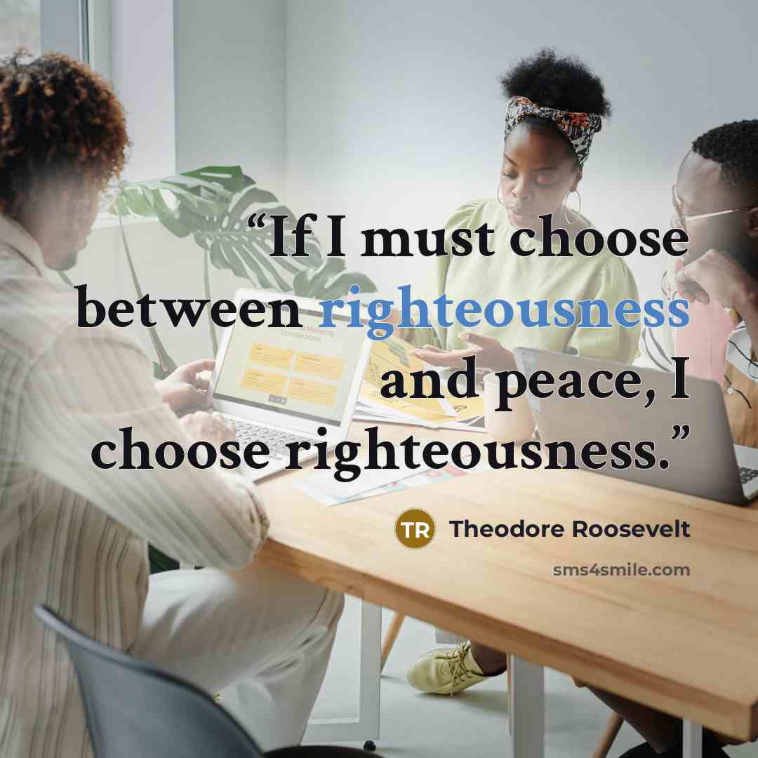 “If I must choose between righteousness and peace, I choose righteousness.” quote by Theodore Roosevelt