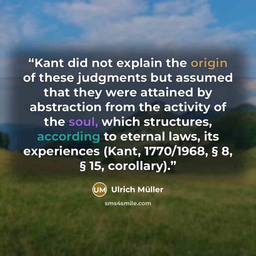 “Kant did not explain the origin of these judgments but assumed that they were attained by abstraction from the activity of the soul, which structures, according to eternal laws, its experiences (Kant, 1770/1968, § 8, § 15, corollary).” quote by Ulrich Müller