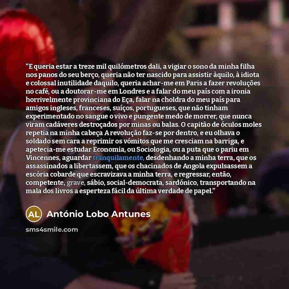 “E queria estar a treze mil quilómetros dali, a vigiar o sono da minha filha nos panos do seu berço, queria não ter nascido para assistir àquilo, à idiota e colossal inutilidade daquilo, queria achar-me em Paris a fazer revoluções no café, ou a doutorar-me em Londres e a falar do meu país com a…” quote by António Lobo Antunes