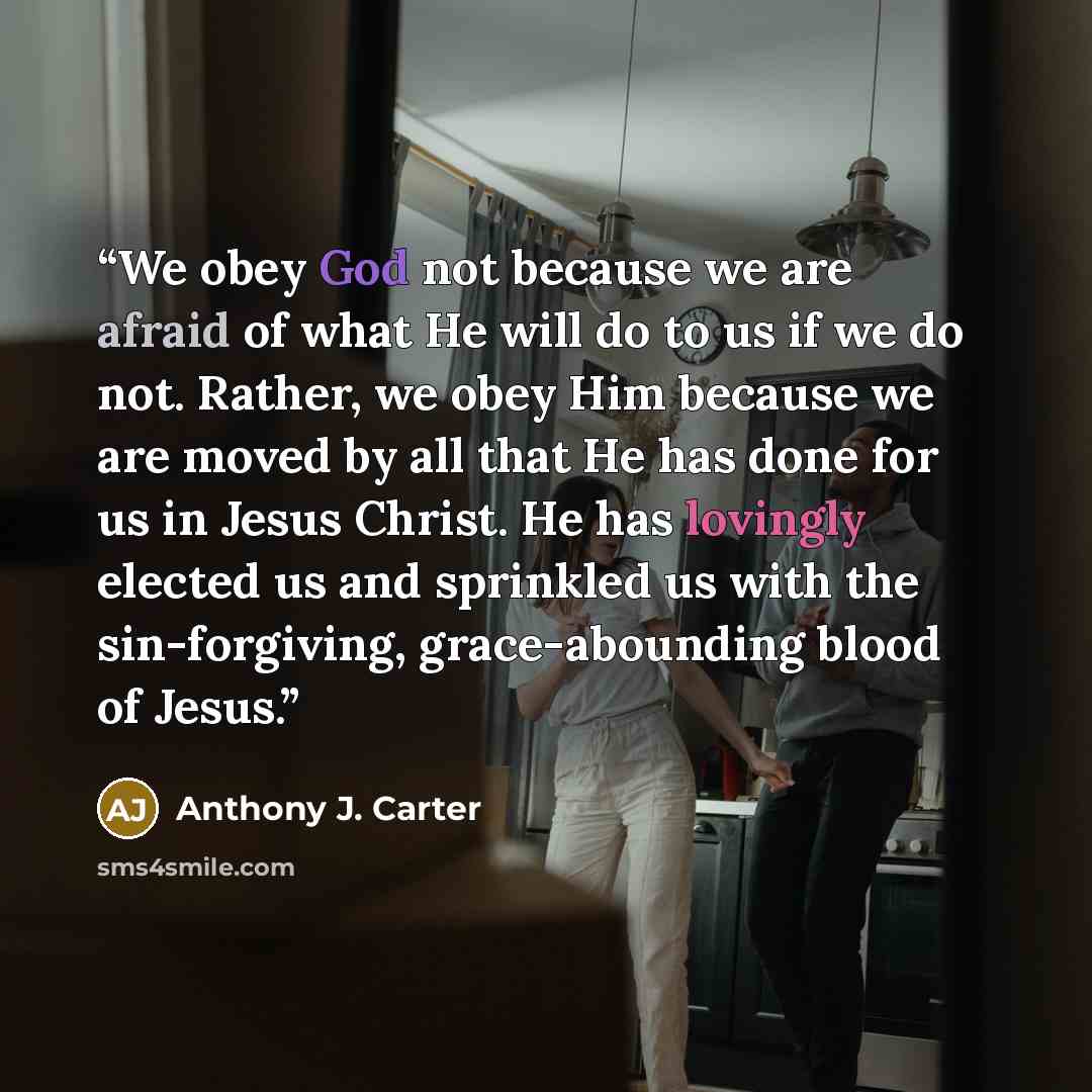 “We obey God not because we are afraid of what He will do to us if we do not. Rather, we obey Him because we are moved by all that He has done for us in Jesus Christ. He has lovingly elected us and sprinkled us with the sin-forgiving, grace-abounding blood of Jesus.” quote by Anthony J. Carter