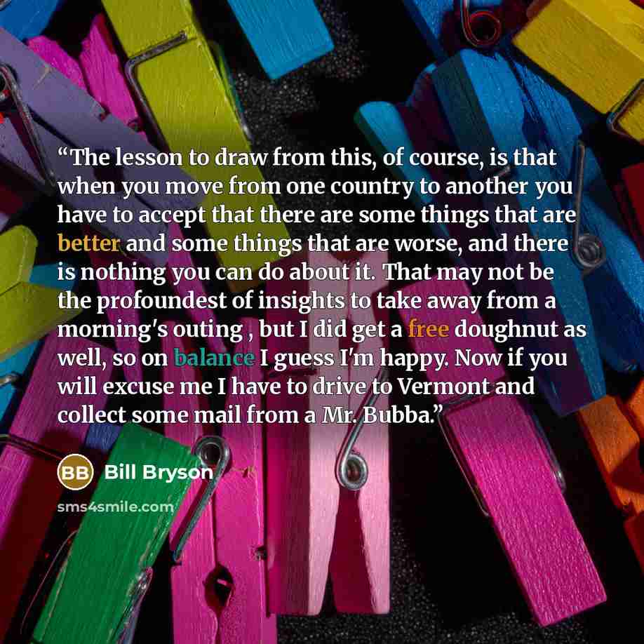 “The lesson to draw from this, of course, is that when you move from one country to another you have to accept that there are some things that are better and some things that are worse, and there is nothing you can do about it. That may not be the profoundest of insights to take away from a…” quote by Bill Bryson