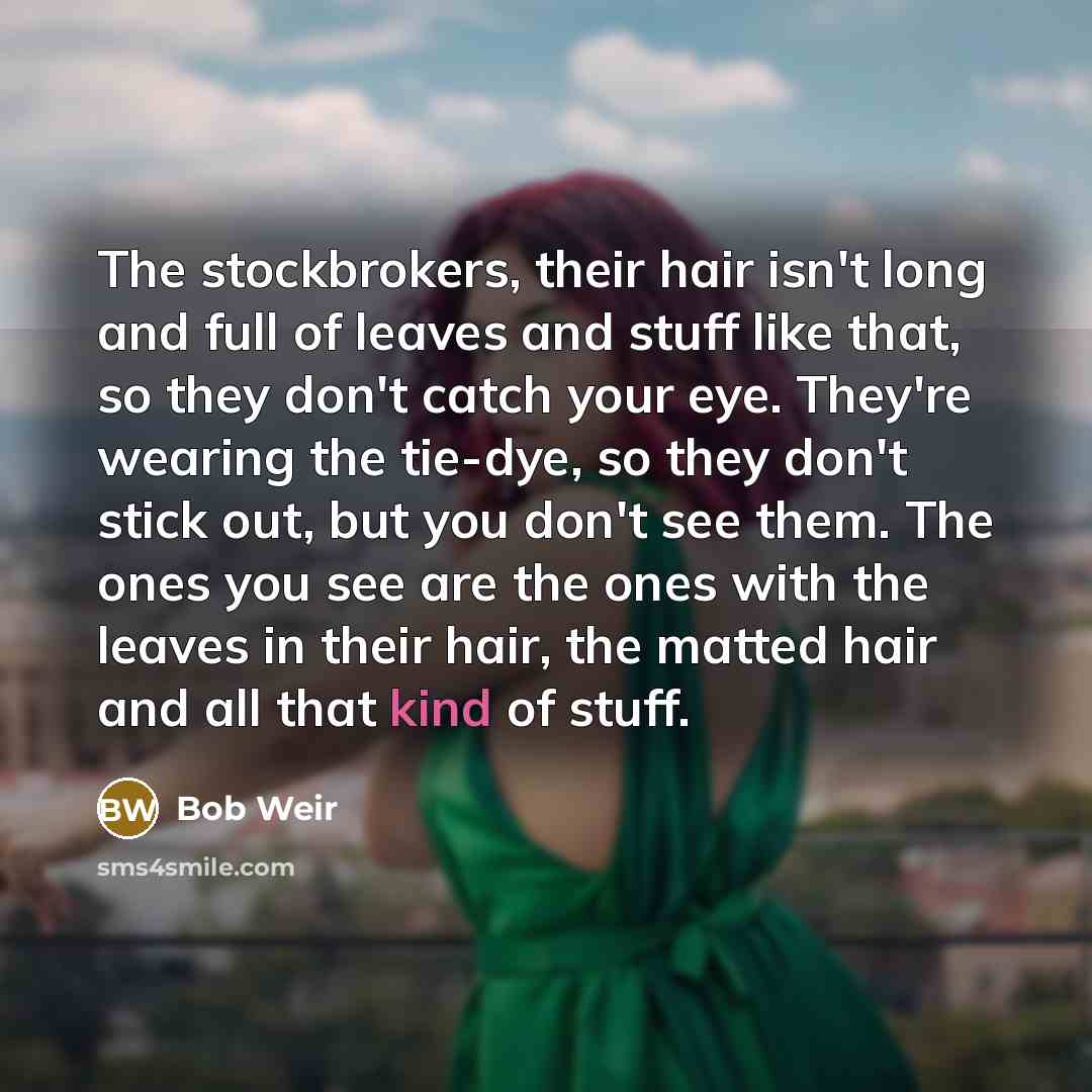 “The stockbrokers, their hair isn't long and full of leaves and stuff like that, so they don't catch your eye. They're wearing the tie-dye, so they don't stick out, but you don't see them. The ones you see are the ones with the leaves in their hair, the matted hair and all that kind of stuff.” quote by Bob Weir