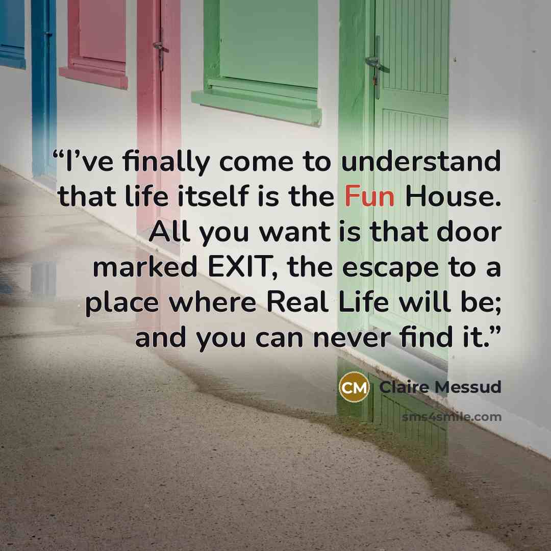 “I’ve finally come to understand that life itself is the Fun House. All you want is that door marked EXIT, the escape to a place where Real Life will be; and you can never find it.” quote by Claire Messud