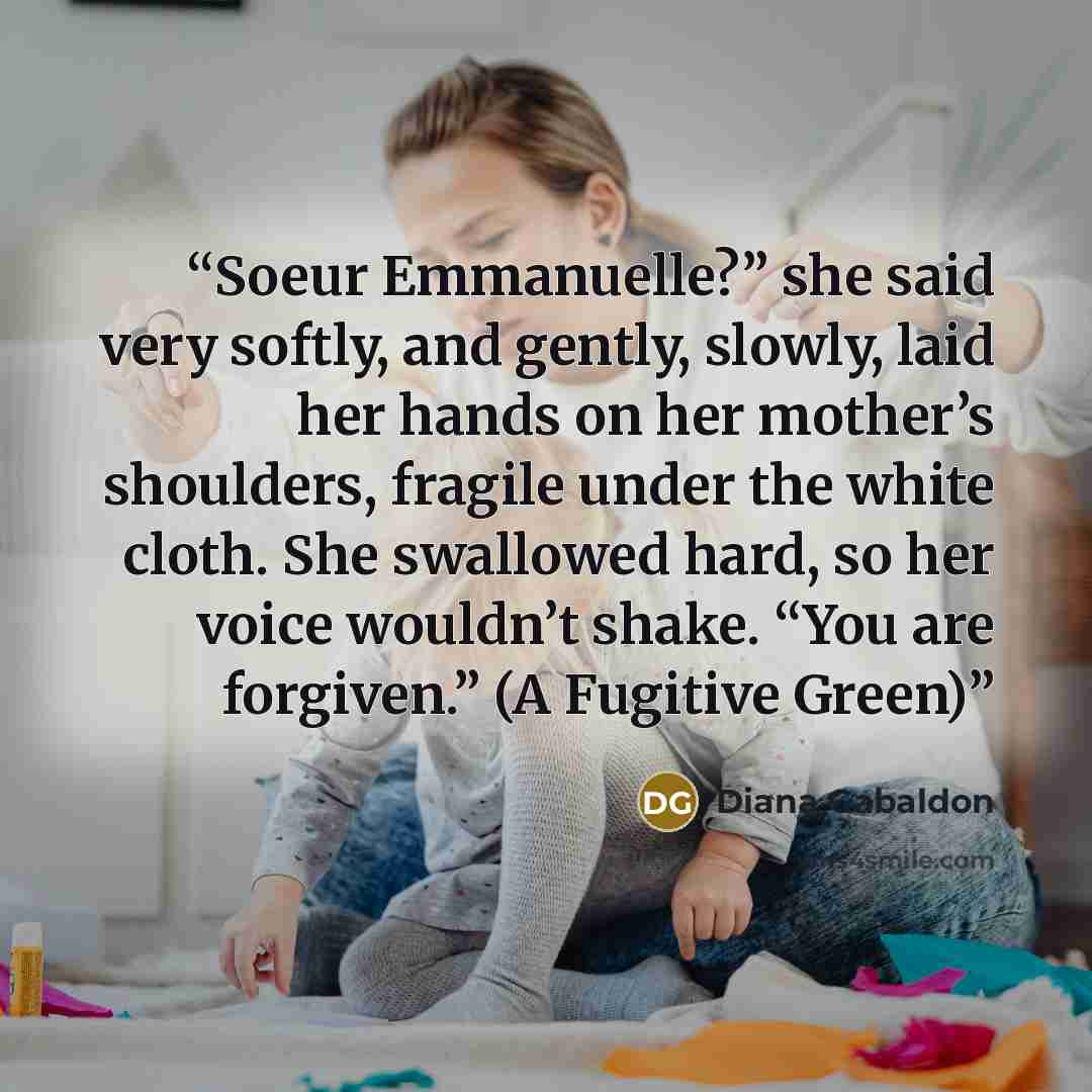 “Soeur Emmanuelle?” she said very softly, and gently, slowly, laid her hands on her mother’s shoulders, fragile under the white cloth. She swallowed hard, so her voice wouldn’t shake. “You are forgiven.” (A Fugitive Green)” quote by Diana Gabaldon