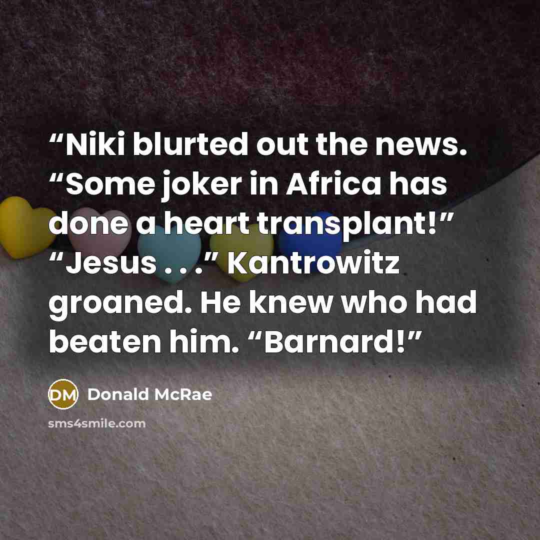 “Niki blurted out the news. “Some joker in Africa has done a heart transplant!” “Jesus . . .” Kantrowitz groaned. He knew who had beaten him. “Barnard!” quote by Donald McRae