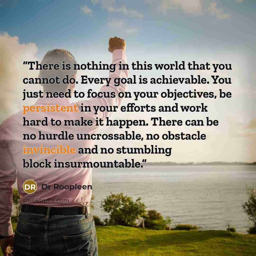 “There is nothing in this world that you cannot do. Every goal is achievable. You just need to focus on your objectives, be persistent in your efforts and work hard to make it happen. There can be no hurdle uncrossable, no obstacle invincible and no stumbling block insurmountable.” quote by Dr Roopleen