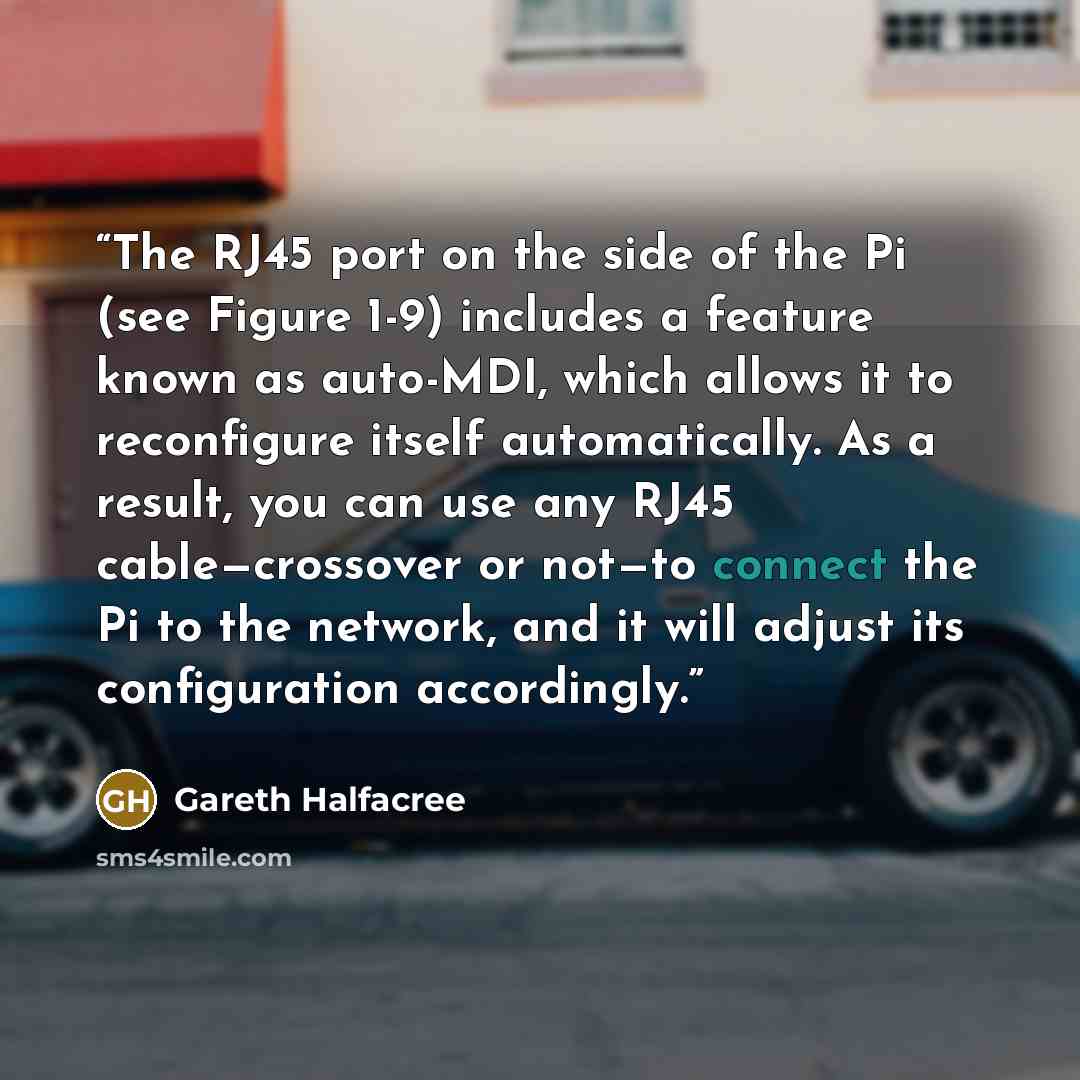 “The RJ45 port on the side of the Pi (see Figure 1-9) includes a feature known as auto-MDI, which allows it to reconfigure itself automatically. As a result, you can use any RJ45 cable—crossover or not—to connect the Pi to the network, and it will adjust its configuration accordingly.” quote by Gareth Halfacree