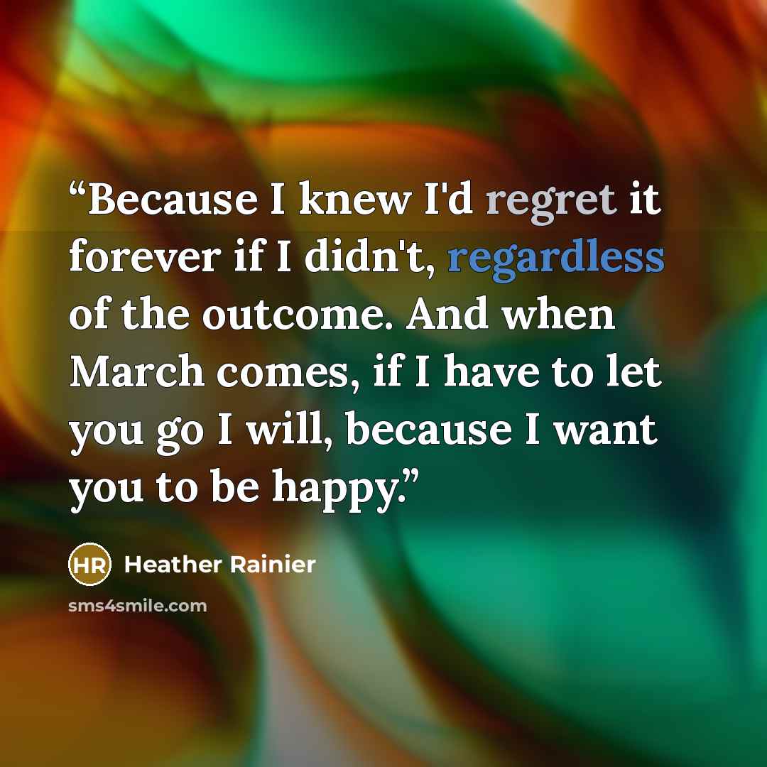 “Because I knew I'd regret it forever if I didn't, regardless of the outcome. And when March comes, if I have to let you go I will, because I want you to be happy.” quote by Heather Rainier
