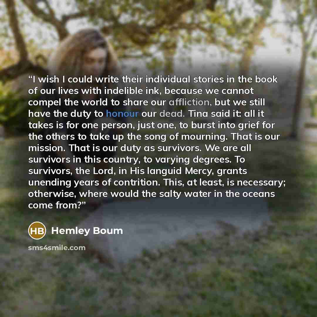 “I wish I could write their individual stories in the book of our lives with indelible ink, because we cannot compel the world to share our affliction, but we still have the duty to honour our dead. Tina said it: all it takes is for one person, just one, to burst into grief for the others to take…” quote by Hemley Boum