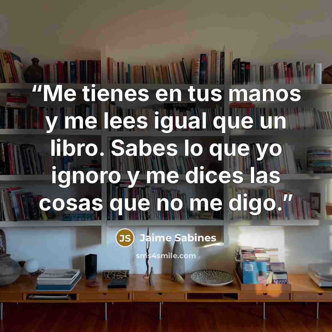 “Me tienes en tus manos y me lees igual que un libro. Sabes lo que yo ignoro y me dices las cosas que no me digo.” quote by Jaime Sabines