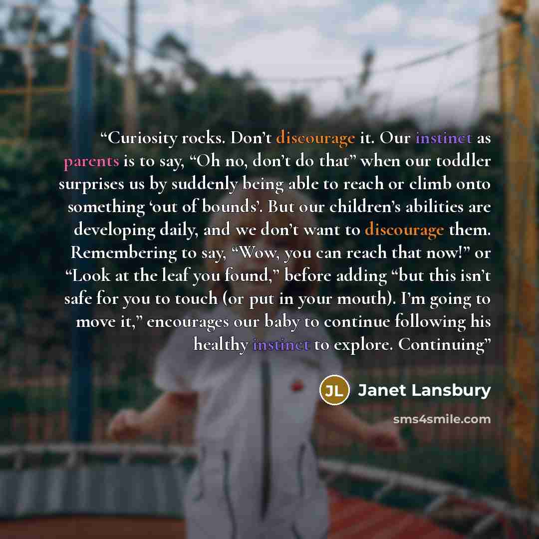 “Curiosity rocks. Don’t discourage it. Our instinct as parents is to say, “Oh no, don’t do that” when our toddler surprises us by suddenly being able to reach or climb onto something ‘out of bounds’. But our children’s abilities are developing daily, and we don’t want to discourage them…” quote by Janet Lansbury