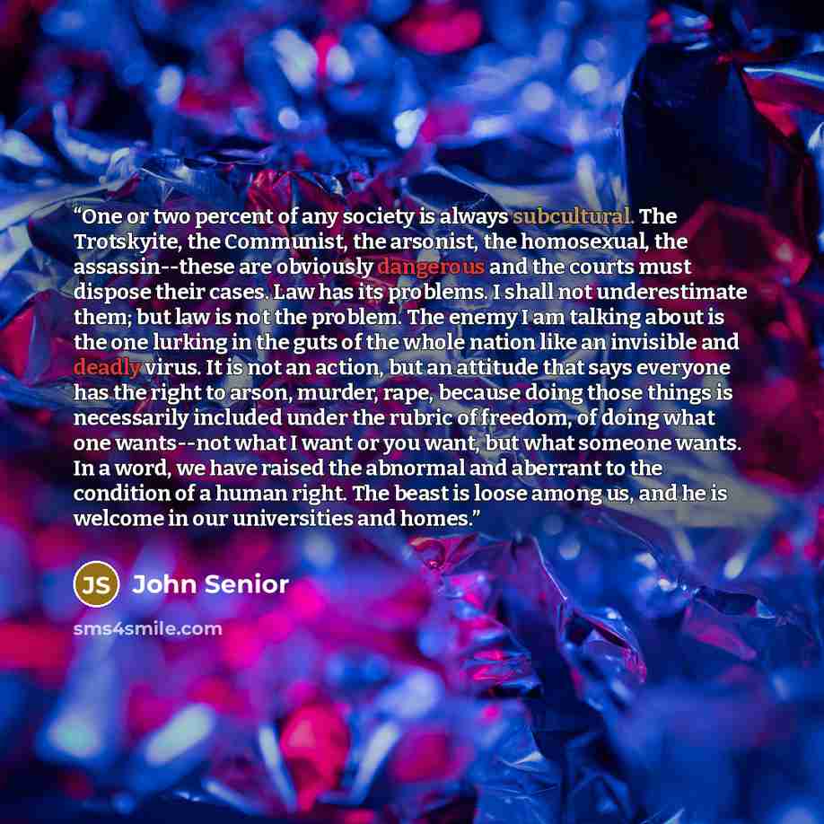 “One or two percent of any society is always subcultural. The Trotskyite, the Communist, the arsonist, the homosexual, the assassin--these are obviously dangerous and the courts must dispose their cases. Law has its problems. I shall not underestimate them; but law is not the problem. The enemy I…” quote by John Senior