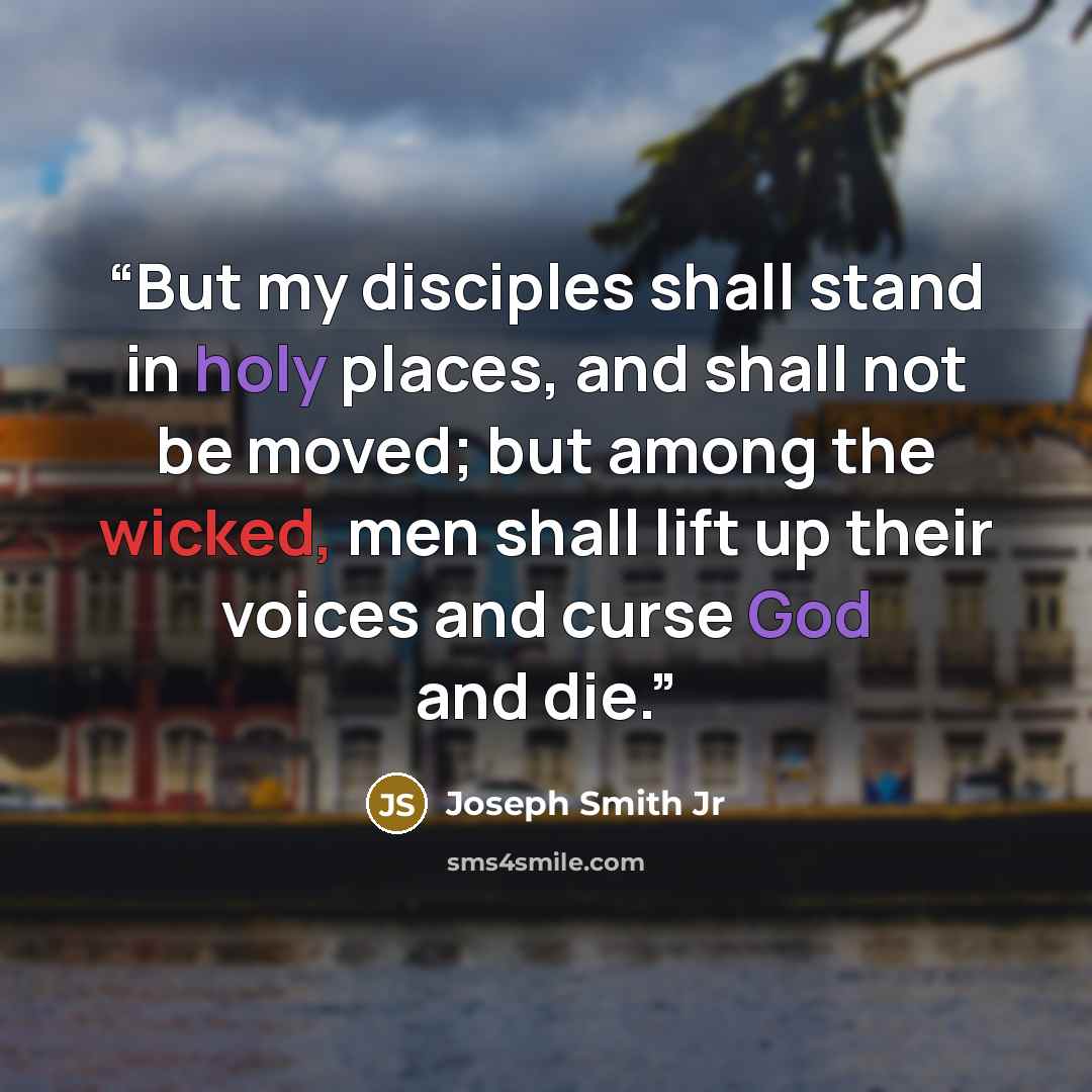 “But my disciples shall stand in holy places, and shall not be moved; but among the wicked, men shall lift up their voices and curse God and die.” quote by Joseph Smith Jr
