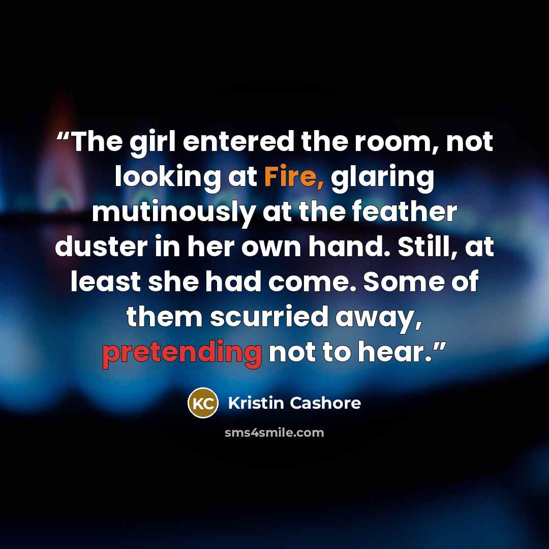 “The girl entered the room, not looking at Fire, glaring mutinously at the feather duster in her own hand. Still, at least she had come. Some of them scurried away, pretending not to hear.” quote by Kristin Cashore