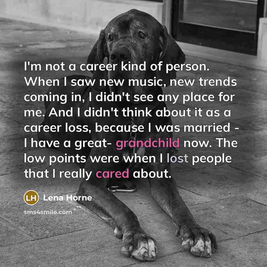 “I'm not a career kind of person. When I saw new music, new trends coming in, I didn't see any place for me. And I didn't think about it as a career loss, because I was married - I have a great- grandchild now. The low points were when I lost people that I really cared about.” quote by Lena Horne