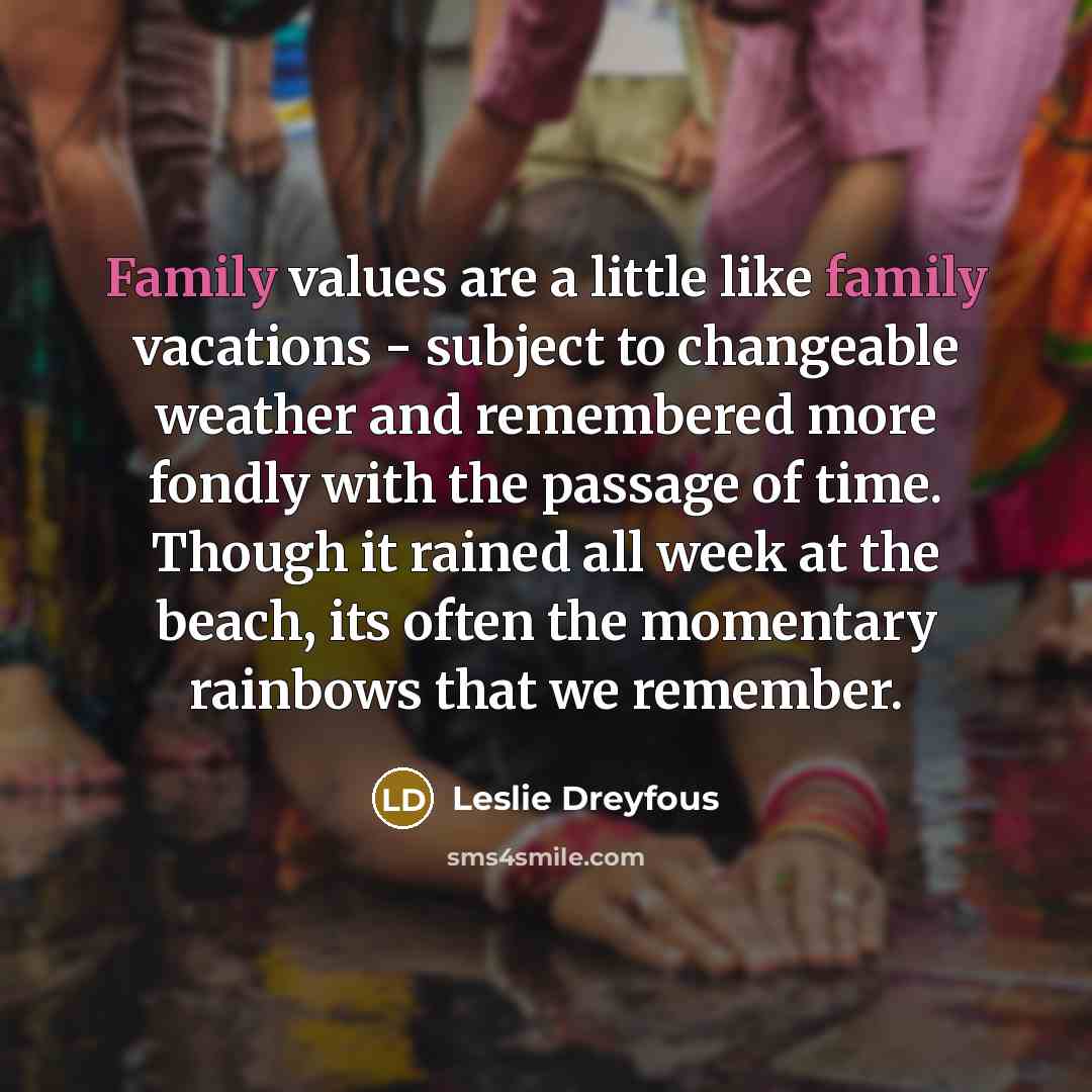 “Family values are a little like family vacations - subject to changeable weather and remembered more fondly with the passage of time. Though it rained all week at the beach, its often the momentary rainbows that we remember.” quote by Leslie Dreyfous