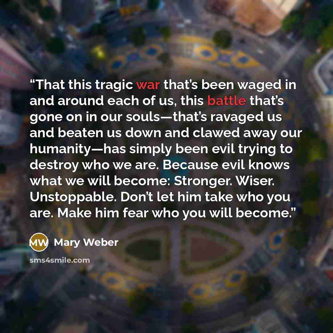 “That this tragic war that’s been waged in and around each of us, this battle that’s gone on in our souls—that’s ravaged us and beaten us down and clawed away our humanity—has simply been evil trying to destroy who we are. Because evil knows what we will become: Stronger. Wiser. Unstoppable. Don’t…” quote by Mary Weber