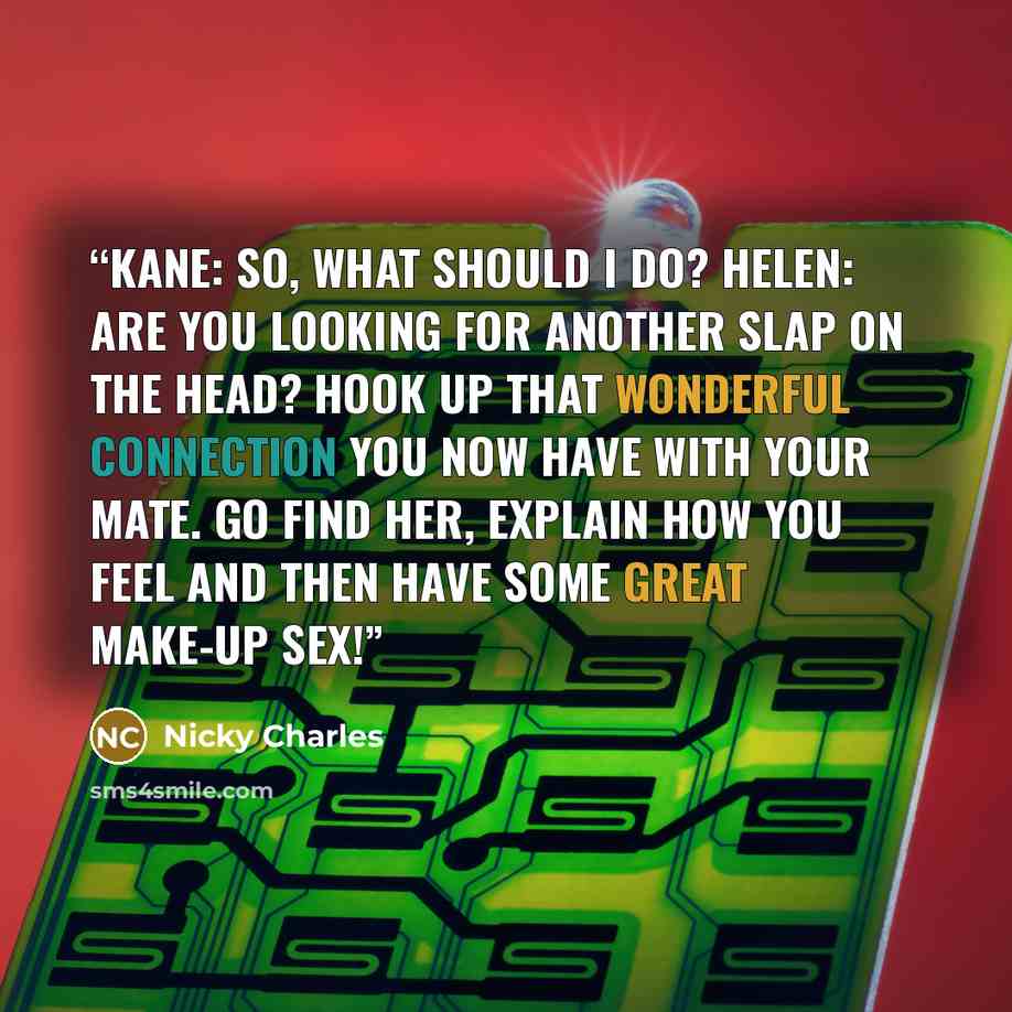 “Kane: So, what should I do? Helen: Are you looking for another slap on the head? Hook up that wonderful connection you now have with your mate. Go find her, explain how you feel and then have some great make-up sex!” quote by Nicky Charles