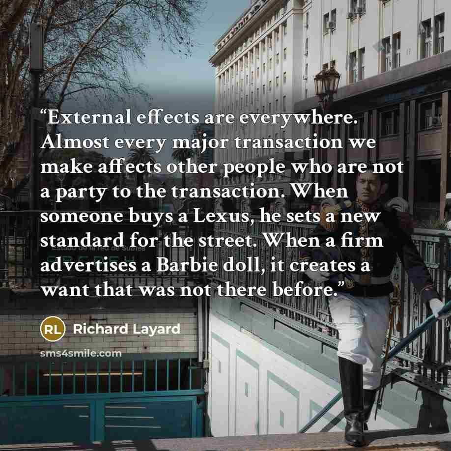 “External effects are everywhere. Almost every major transaction we make affects other people who are not a party to the transaction. When someone buys a Lexus, he sets a new standard for the street. When a firm advertises a Barbie doll, it creates a want that was not there before.” quote by Richard Layard