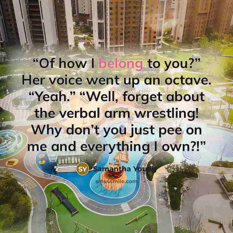 “Of how I belong to you?” Her voice went up an octave. “Yeah.” “Well, forget about the verbal arm wrestling! Why don’t you just pee on me and everything I own?!” quote by Samantha Young