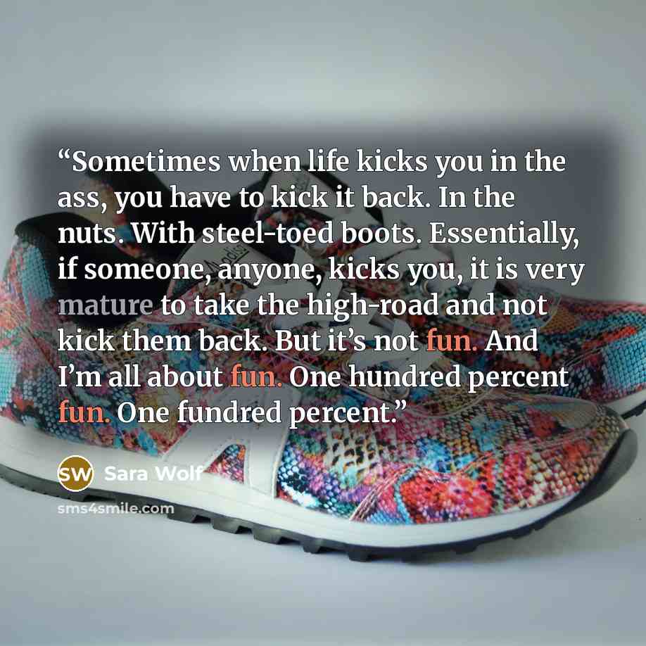 “Sometimes when life kicks you in the ass, you have to kick it back. In the nuts. With steel-toed boots. Essentially, if someone, anyone, kicks you, it is very mature to take the high-road and not kick them back. But it’s not fun. And I’m all about fun. One hundred percent fun. One fundred percent.” quote by Sara Wolf