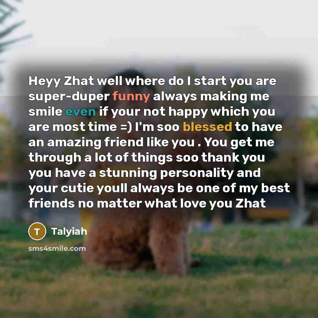 “Heyy Zhat well where do I start you are super-duper funny always making me smile even if your not happy which you are most time =) I'm soo blessed to have an amazing friend like you . You get me through a lot of things soo thank you you have a stunning personality and your cutie youll always be…” quote by Talyiah