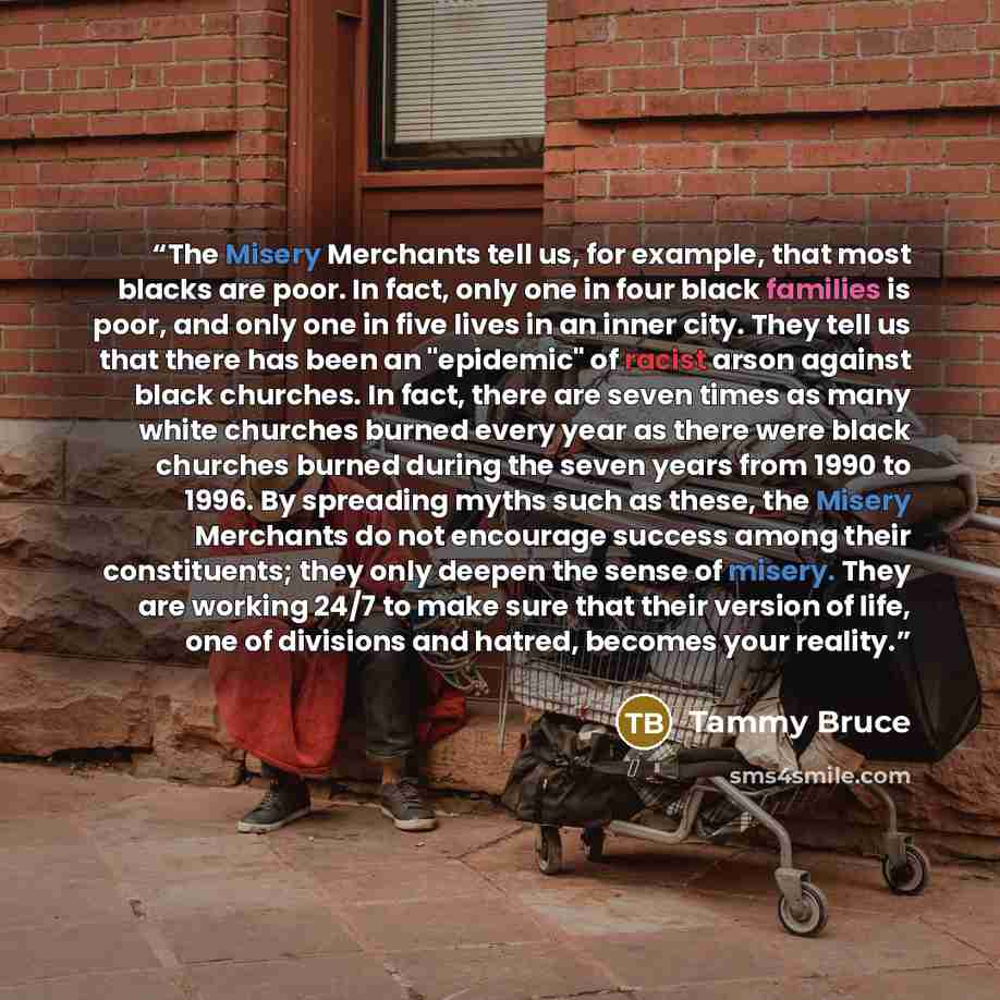 “The Misery Merchants tell us, for example, that most blacks are poor. In fact, only one in four black families is poor, and only one in five lives in an inner city. They tell us that there has been an "epidemic" of racist arson against black churches. In fact, there are seven times as many white…” quote by Tammy Bruce