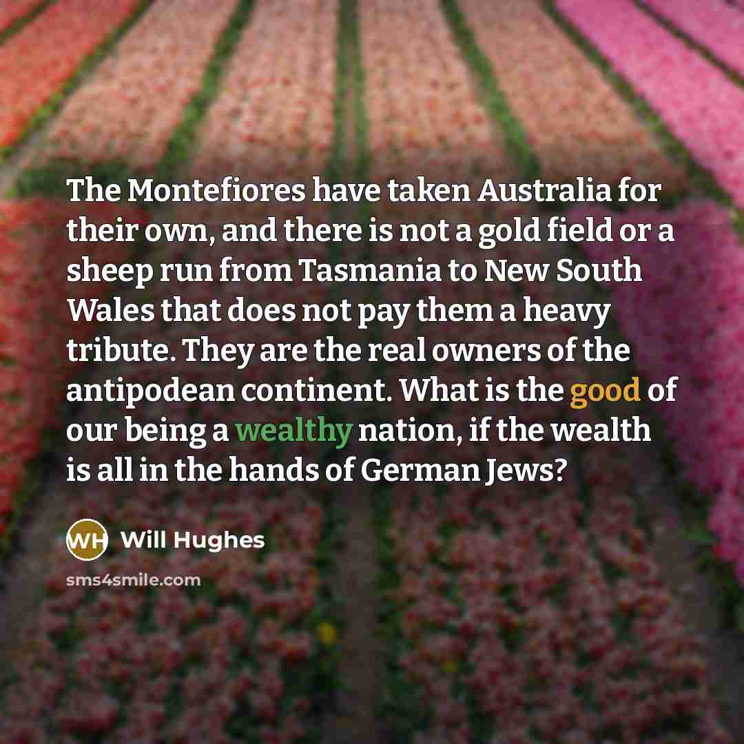“The Montefiores have taken Australia for their own, and there is not a gold field or a sheep run from Tasmania to New South Wales that does not pay them a heavy tribute. They are the real owners of the antipodean continent. What is the good of our being a wealthy nation, if the wealth is all in…” quote by Will Hughes