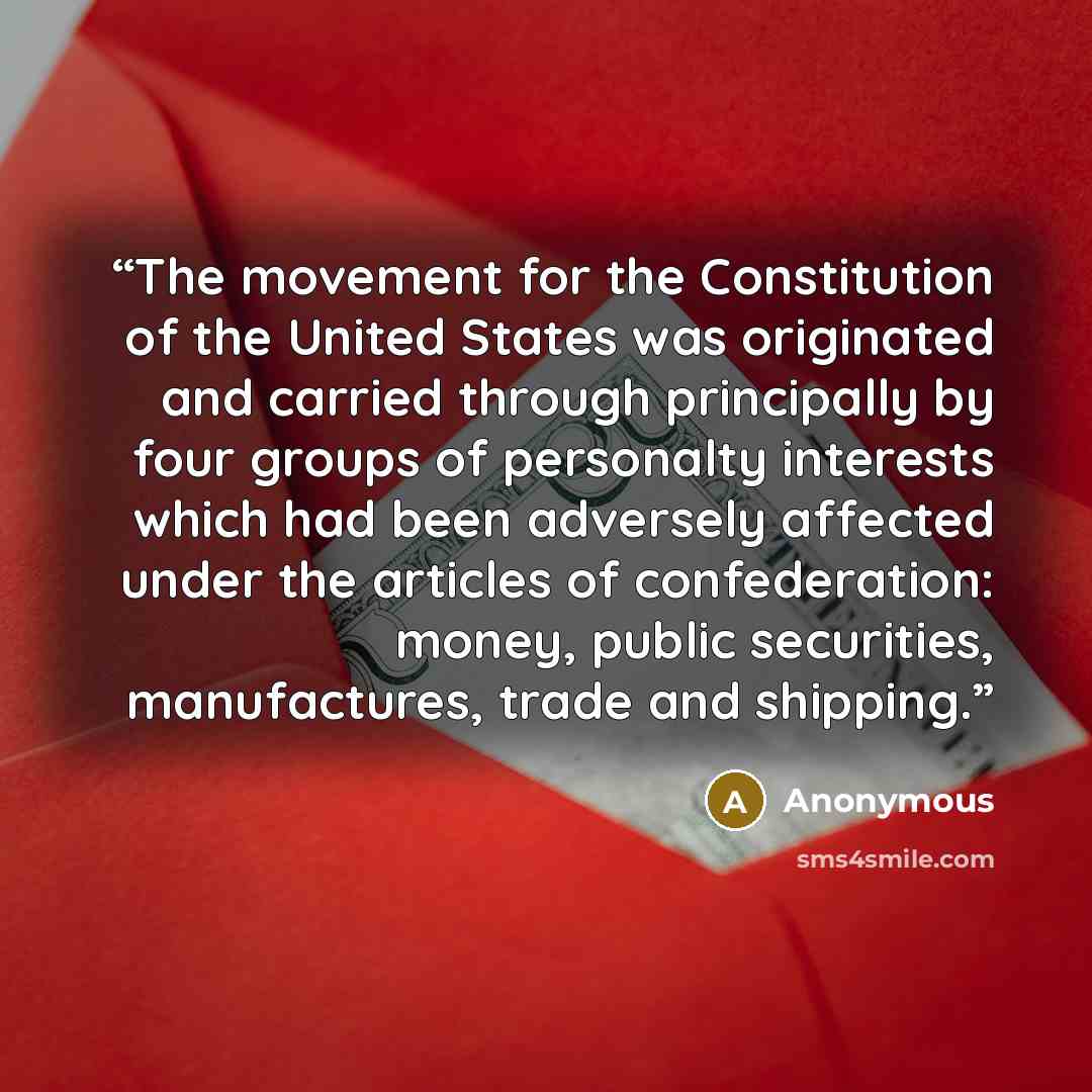 “The movement for the Constitution of the United States was originated and carried through principally by four groups of personalty interests which had been adversely affected under the articles of confederation: money, public securities, manufactures, trade and shipping.” quote by Anonymous