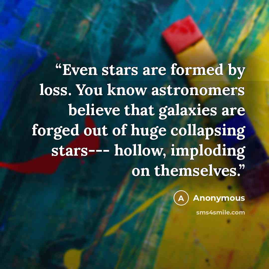 “Even stars are formed by loss. You know astronomers believe that galaxies are forged out of huge collapsing stars--- hollow, imploding on themselves.” quote by Anonymous