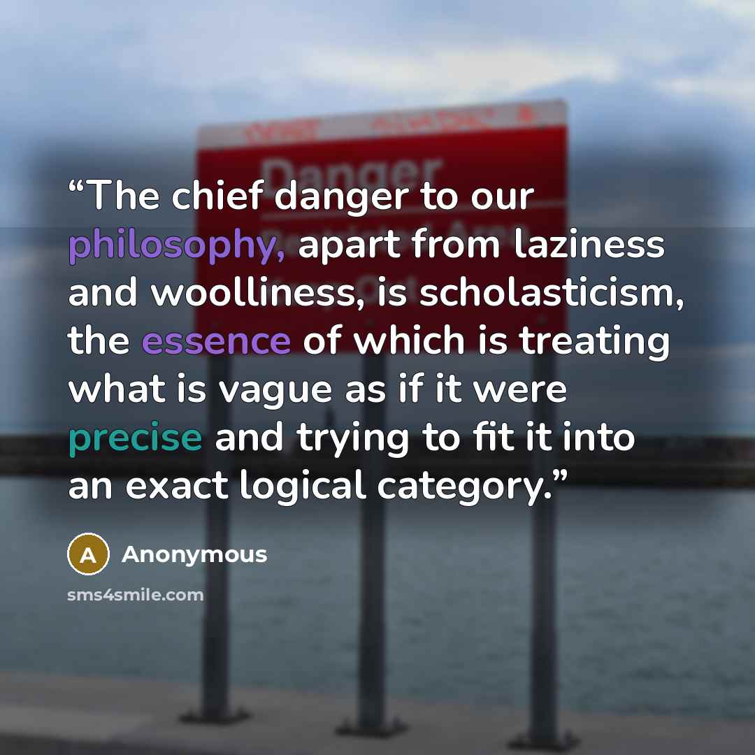 “The chief danger to our philosophy, apart from laziness and woolliness, is scholasticism, the essence of which is treating what is vague as if it were precise and trying to fit it into an exact logical category.” quote by Anonymous