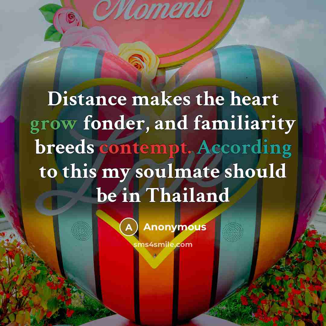 “Distance makes the heart grow fonder, and familiarity breeds contempt. According to this my soulmate should be in Thailand” quote by Anonymous