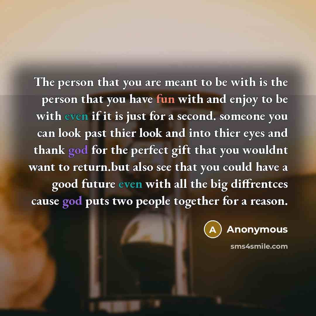“The person that you are meant to be with is the person that you have fun with and enjoy to be with even if it is just for a second. someone you can look past thier look and into thier eyes and thank god for the perfect gift that you wouldnt want to return.but also see that you could have a good…” quote by Anonymous