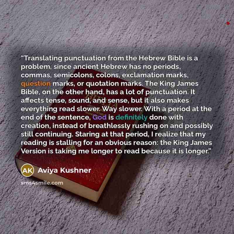 “Translating punctuation from the Hebrew Bible is a problem, since ancient Hebrew has no periods, commas, semicolons, colons, exclamation marks, question marks, or quotation marks. The King James Bible, on the other hand, has a lot of punctuation. It affects tense, sound, and sense, but it also…” quote by Aviya Kushner