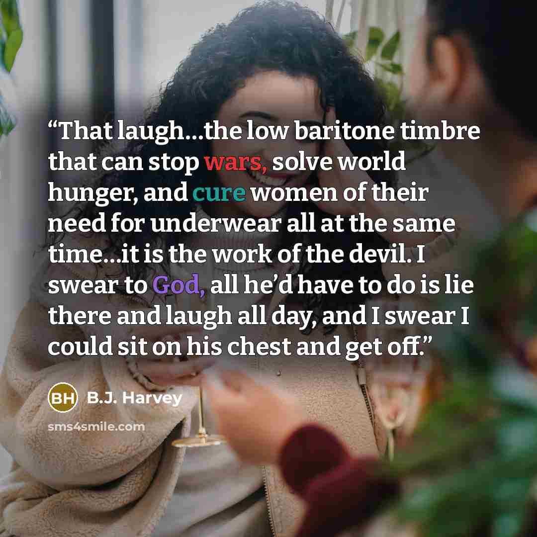 “That laugh…the low baritone timbre that can stop wars, solve world hunger, and cure women of their need for underwear all at the same time…it is the work of the devil. I swear to God, all he’d have to do is lie there and laugh all day, and I swear I could sit on his chest and get off.” quote by B.J. Harvey