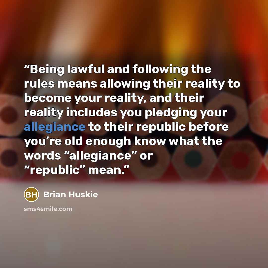 “Being lawful and following the rules means allowing their reality to become your reality, and their reality includes you pledging your allegiance to their republic before you’re old enough know what the words “allegiance” or “republic” mean.” quote by Brian Huskie