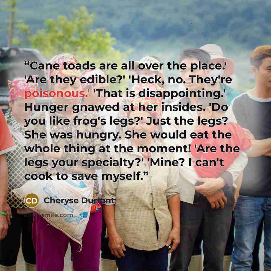 “Cane toads are all over the place.' 'Are they edible?' 'Heck, no. They're poisonous.' 'That is disappointing.' Hunger gnawed at her insides. 'Do you like frog's legs?' Just the legs? She was hungry. She would eat the whole thing at the moment! 'Are the legs your specialty?' 'Mine? I can't cook to…” quote by Cheryse Durrant