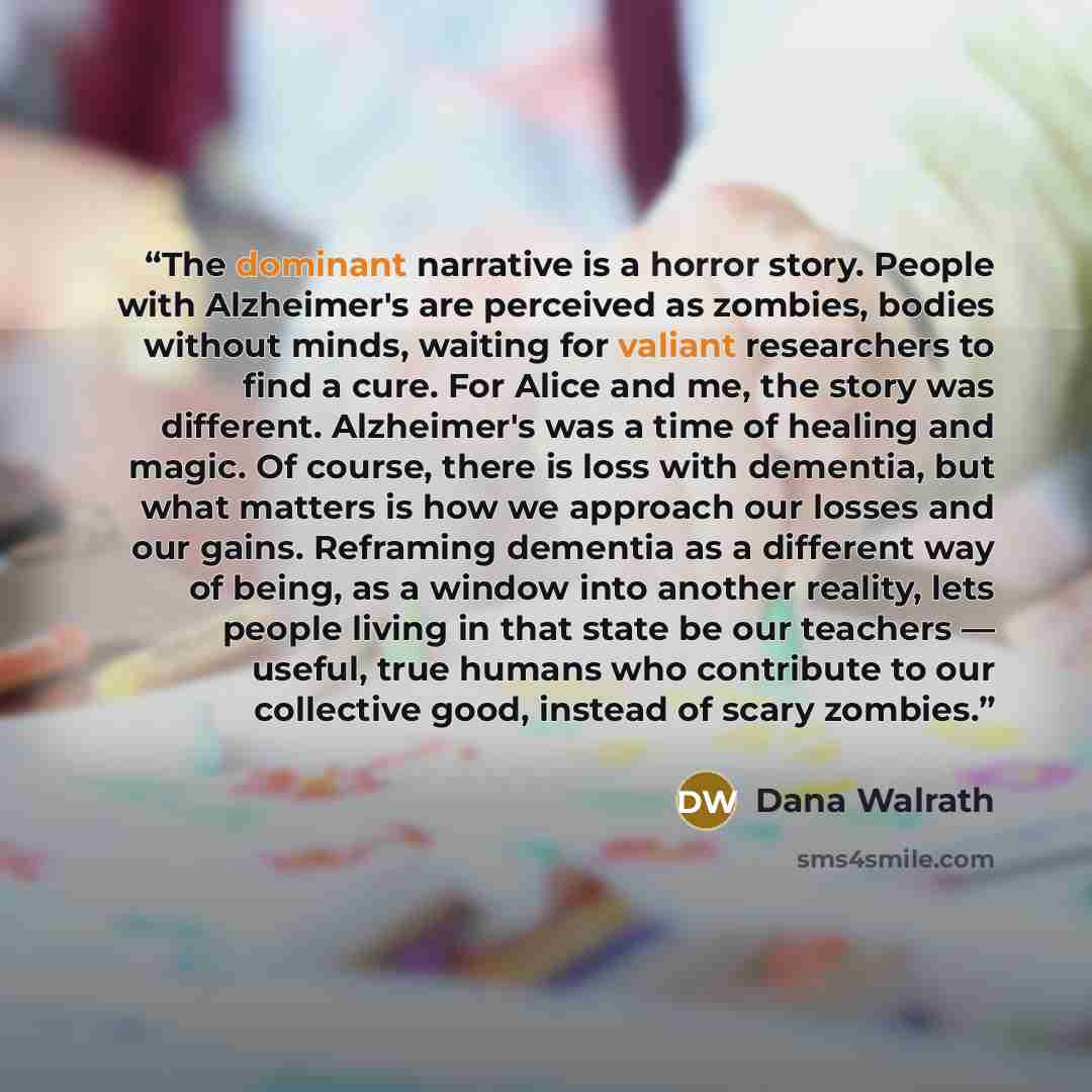 “The dominant narrative is a horror story. People with Alzheimer's are perceived as zombies, bodies without minds, waiting for valiant researchers to find a cure. For Alice and me, the story was different. Alzheimer's was a time of healing and magic. Of course, there is loss with dementia, but what…” quote by Dana Walrath